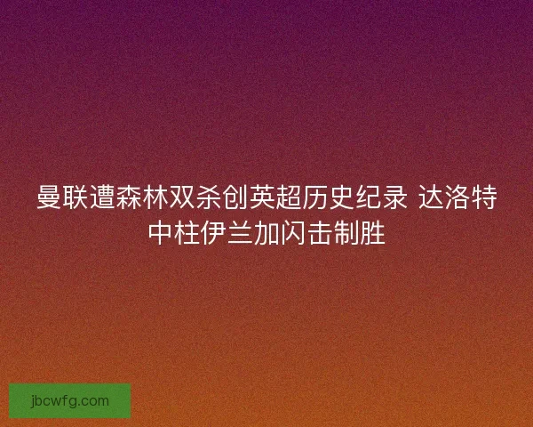 曼联遭森林双杀创英超历史纪录 达洛特中柱伊兰加闪击制胜