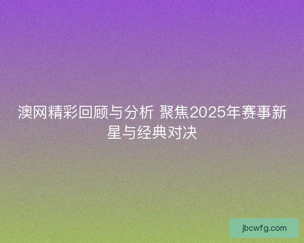 澳网精彩回顾与分析 聚焦2025年赛事新星与经典对决