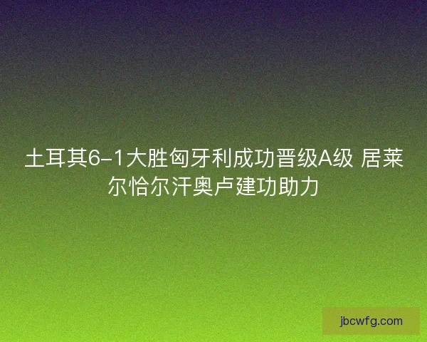 土耳其6-1大胜匈牙利成功晋级A级 居莱尔恰尔汗奥卢建功助力