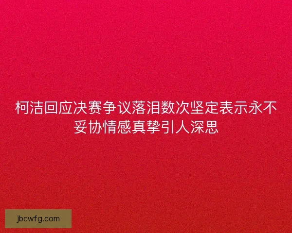 柯洁回应决赛争议落泪数次坚定表示永不妥协情感真挚引人深思