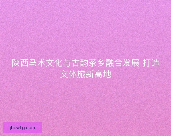 陕西马术文化与古韵茶乡融合发展 打造文体旅新高地
