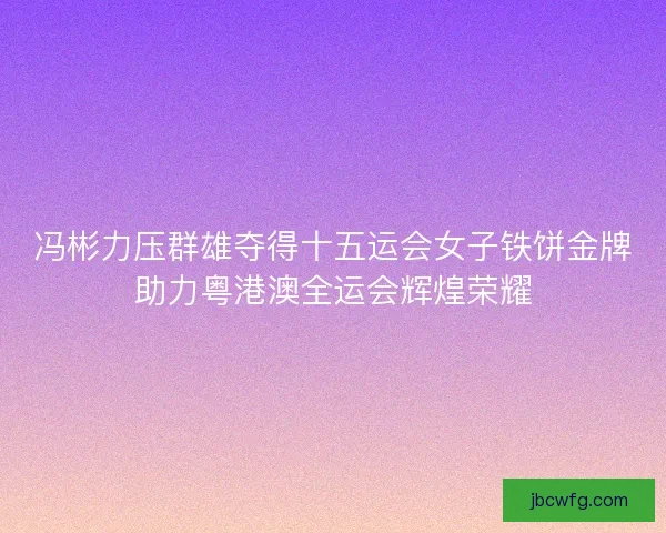 冯彬力压群雄夺得十五运会女子铁饼金牌助力粤港澳全运会辉煌荣耀