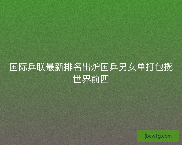 国际乒联最新排名出炉国乒男女单打包揽世界前四