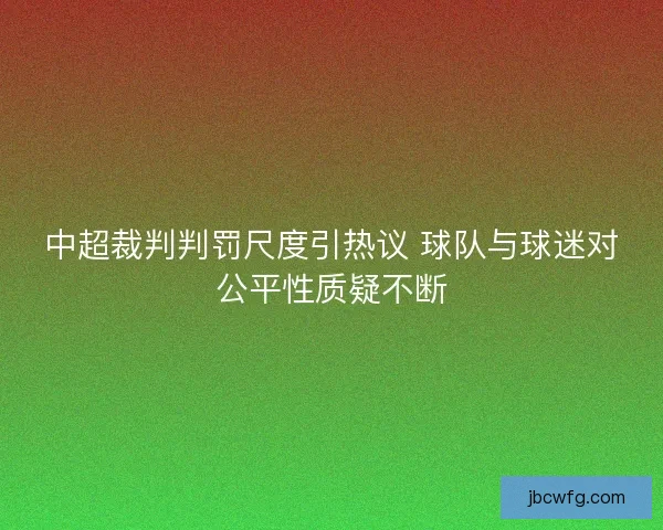 中超裁判判罚尺度引热议 球队与球迷对公平性质疑不断