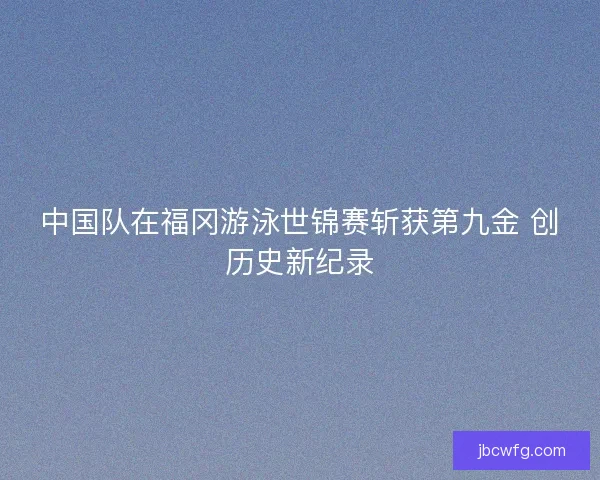 中国队在福冈游泳世锦赛斩获第九金 创历史新纪录