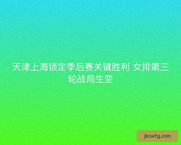 天津上海锁定季后赛关键胜利 女排第三轮战局生变