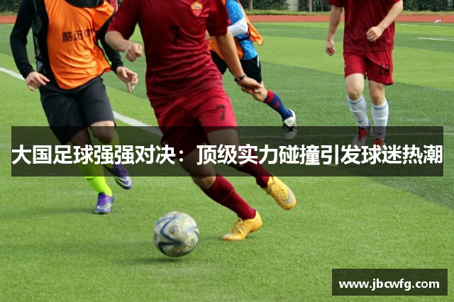 大国足球强强对决：顶级实力碰撞引发球迷热潮