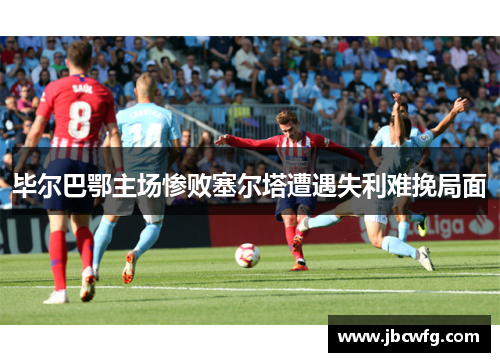 毕尔巴鄂主场惨败塞尔塔遭遇失利难挽局面