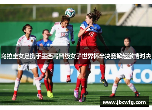 乌拉圭女足携手墨西哥晋级女子世界杯半决赛掀起激情对决